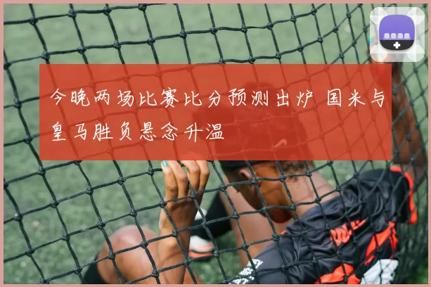 今晚两场比赛比分预测出炉 国米与皇马胜负悬念升温