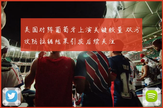 美国对阵葡萄牙上演关键较量 双方攻防拉锯结果引发后续关注