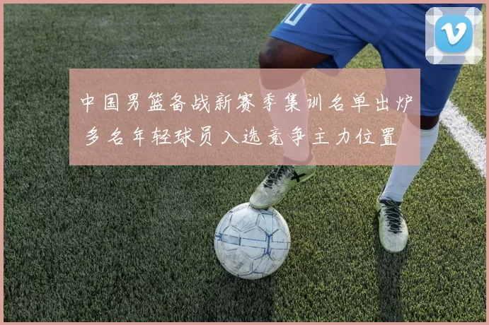 中国男篮备战新赛季集训名单出炉 多名年轻球员入选竞争主力位置