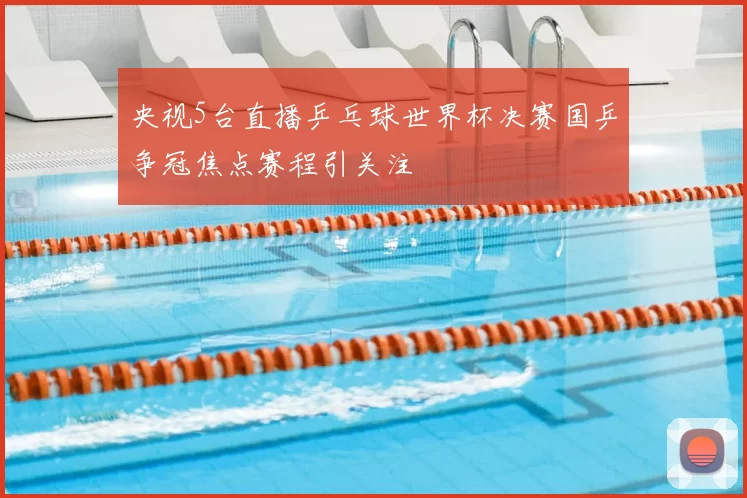 央视5台直播乒乓球世界杯决赛国乒争冠焦点赛程引关注