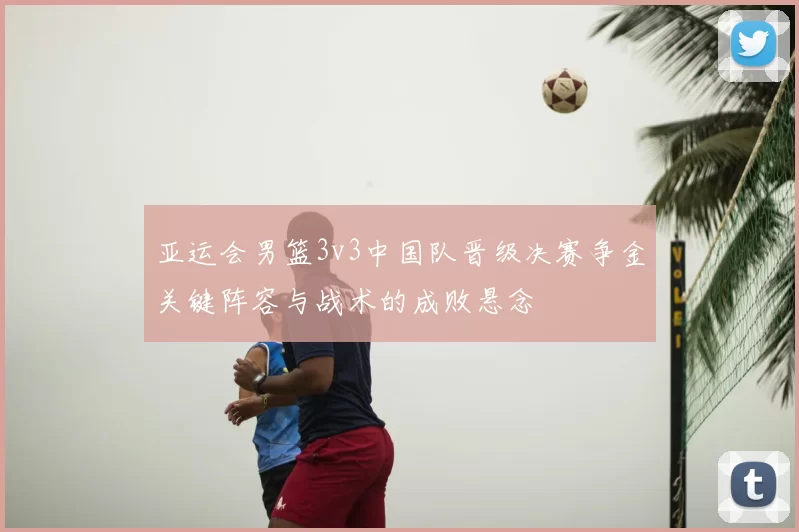 亚运会男篮3v3中国队晋级决赛争金关键阵容与战术的成败悬念