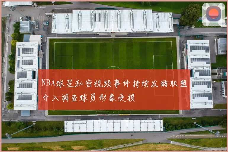 NBA球星私密视频事件持续发酵联盟介入调查球员形象受损