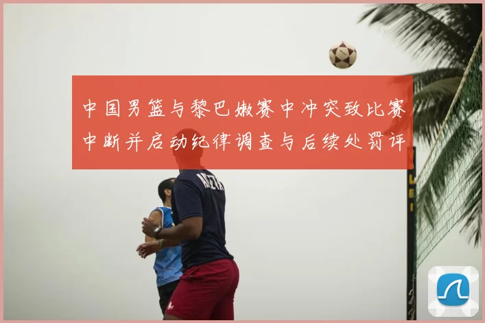 中国男篮与黎巴嫩赛中冲突致比赛中断并启动纪律调查与后续处罚评估