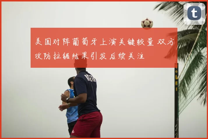 美国对阵葡萄牙上演关键较量 双方攻防拉锯结果引发后续关注