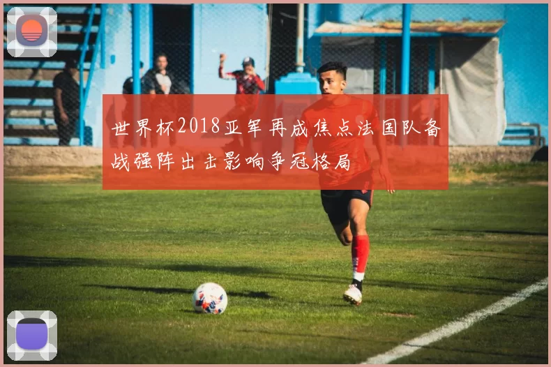 世界杯2018亚军再成焦点法国队备战强阵出击影响争冠格局