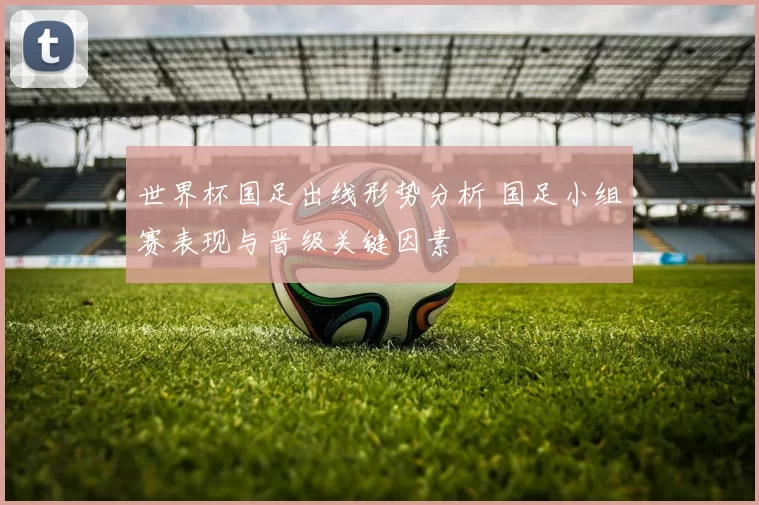 世界杯国足出线形势分析 国足小组赛表现与晋级关键因素