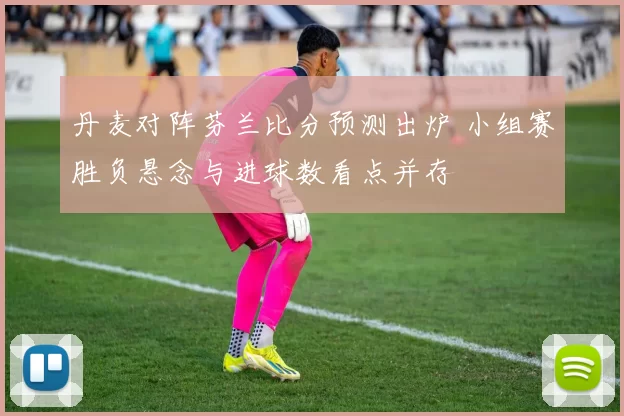 丹麦对阵芬兰比分预测出炉 小组赛胜负悬念与进球数看点并存