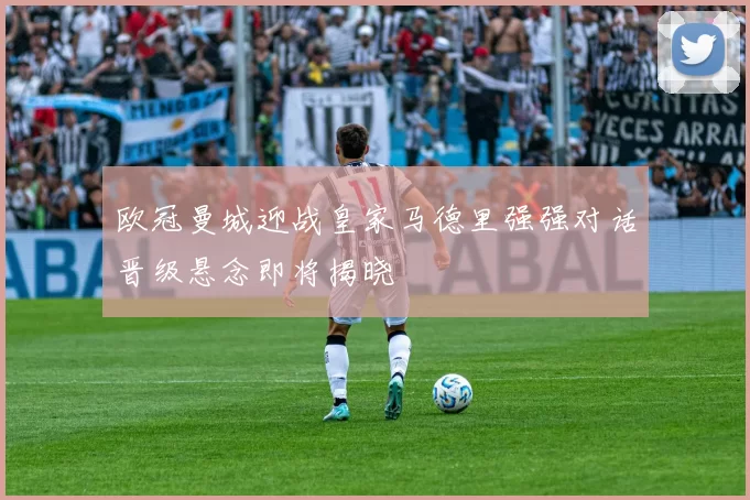 欧冠曼城迎战皇家马德里强强对话晋级悬念即将揭晓
