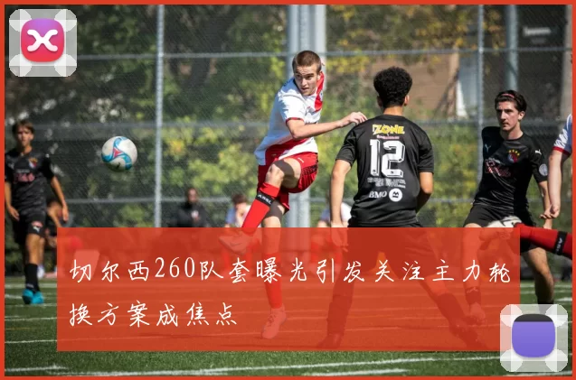 切尔西260队套曝光引发关注主力轮换方案成焦点