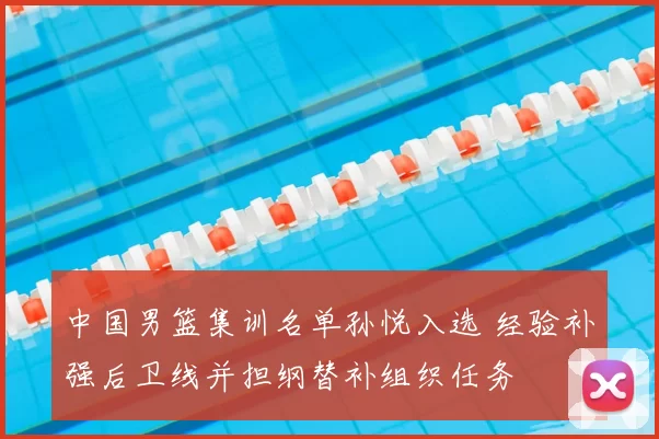 中国男篮集训名单孙悦入选 经验补强后卫线并担纲替补组织任务