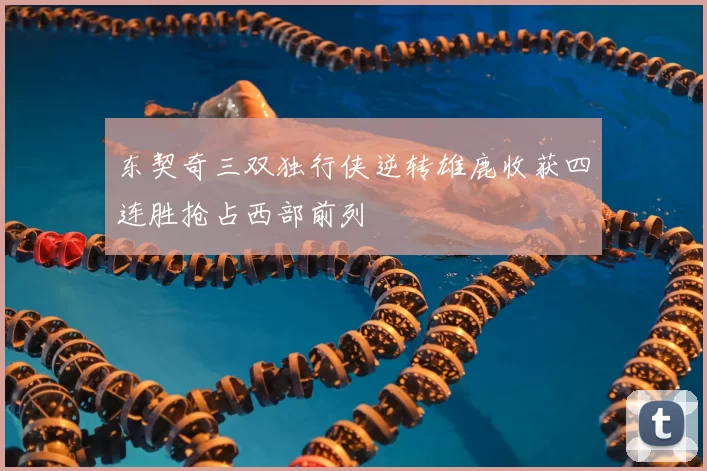 东契奇三双独行侠逆转雄鹿收获四连胜抢占西部前列