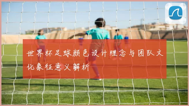 世界杯足球颜色设计理念与团队文化象征意义解析