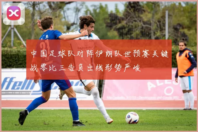 中国足球队对阵伊朗队世预赛关键战零比三告负出线形势严峻