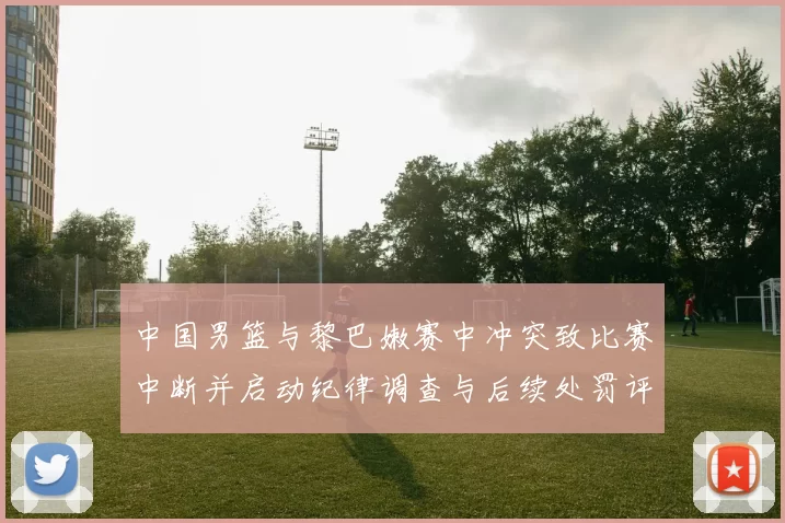 中国男篮与黎巴嫩赛中冲突致比赛中断并启动纪律调查与后续处罚评估