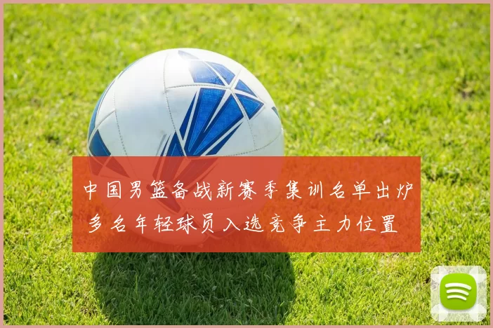 中国男篮备战新赛季集训名单出炉 多名年轻球员入选竞争主力位置