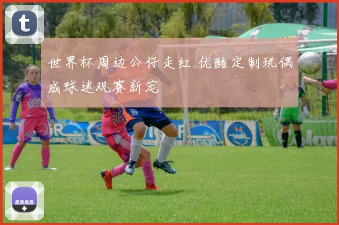 世界杯周边公仔走红 优酷定制玩偶成球迷观赛新宠