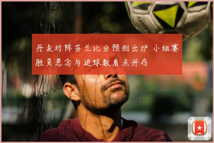 丹麦对阵芬兰比分预测出炉 小组赛胜负悬念与进球数看点并存