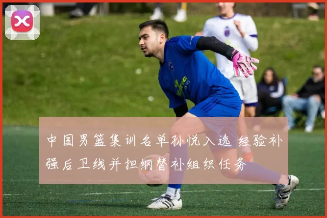 中国男篮集训名单孙悦入选 经验补强后卫线并担纲替补组织任务