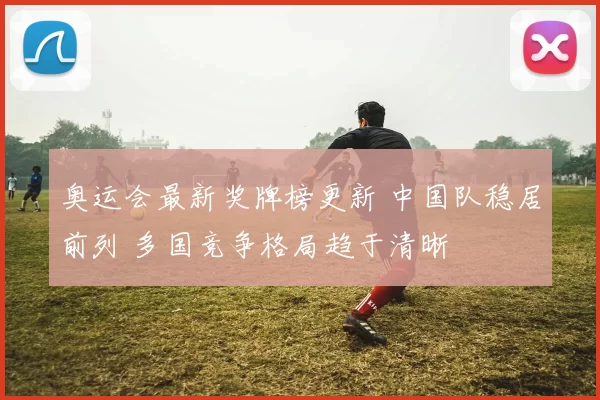 奥运会最新奖牌榜更新 中国队稳居前列 多国竞争格局趋于清晰