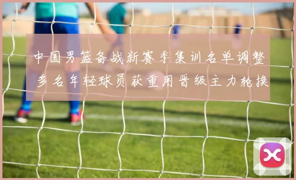 中国男篮备战新赛季集训名单调整 多名年轻球员获重用晋级主力轮换