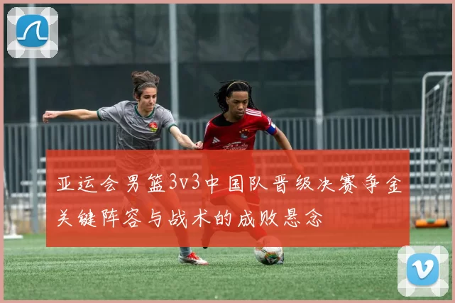 亚运会男篮3v3中国队晋级决赛争金关键阵容与战术的成败悬念
