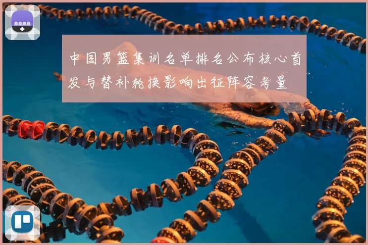 中国男篮集训名单排名公布核心首发与替补轮换影响出征阵容考量