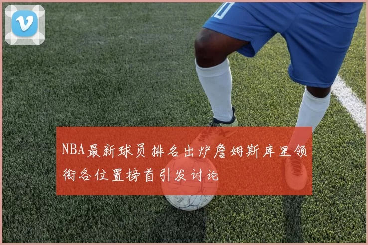 NBA最新球员排名出炉詹姆斯库里领衔各位置榜首引发讨论