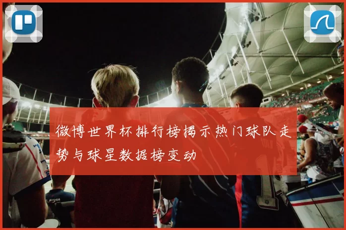 微博世界杯排行榜揭示热门球队走势与球星数据榜变动